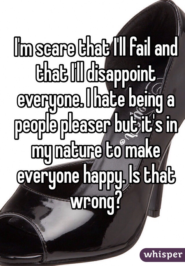 I'm scare that I'll fail and that I'll disappoint everyone. I hate being a people pleaser but it's in my nature to make everyone happy. Is that wrong?