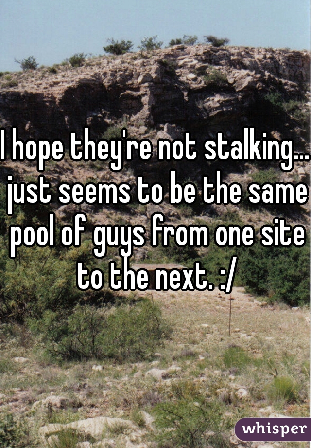 I hope they're not stalking... just seems to be the same pool of guys from one site to the next. :/