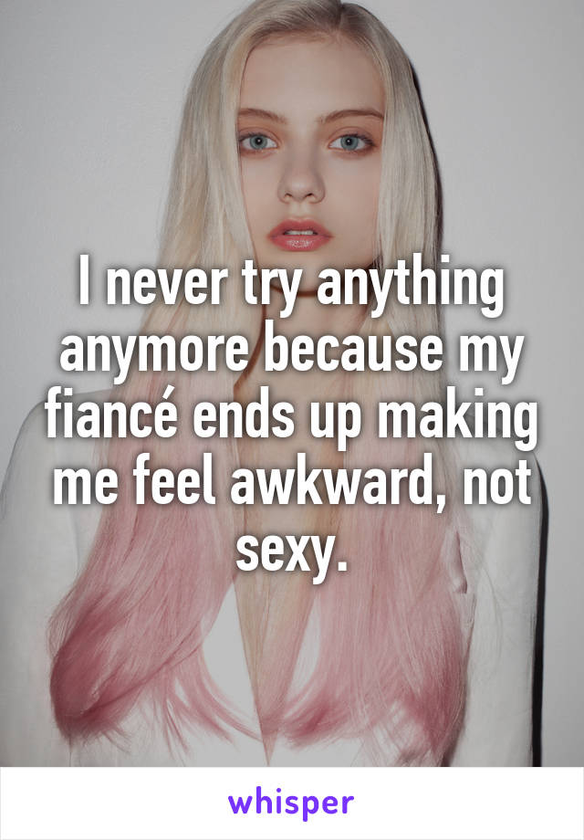 I never try anything anymore because my fiancé ends up making me feel awkward, not sexy.