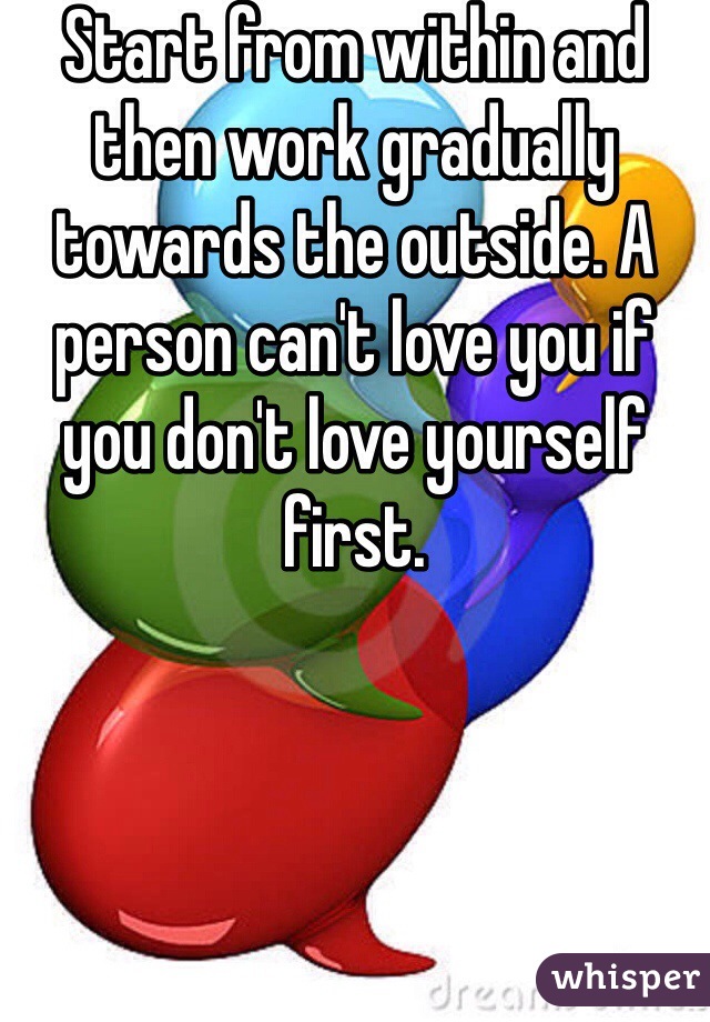 Start from within and then work gradually towards the outside. A person can't love you if you don't love yourself first. 