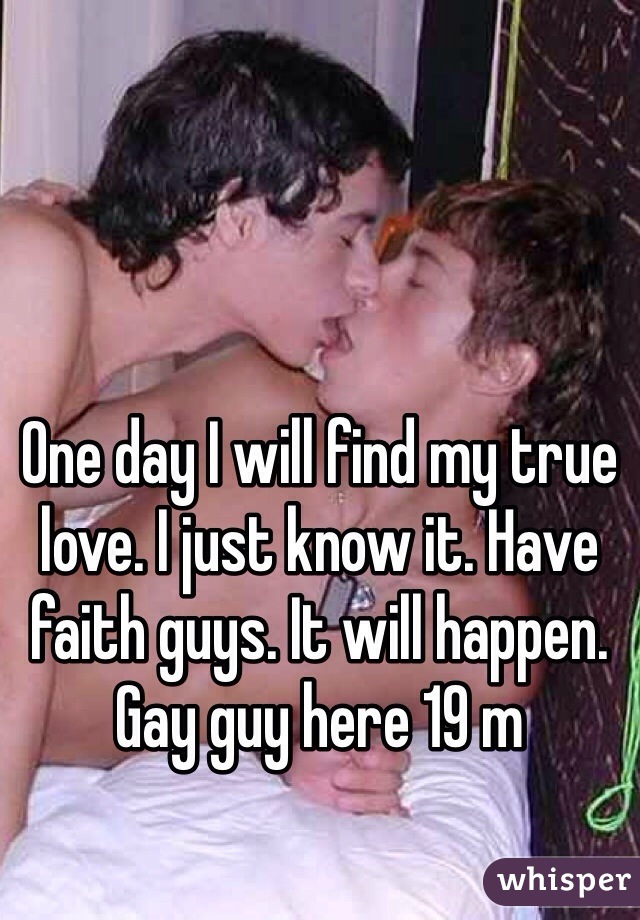 One day I will find my true love. I just know it. Have faith guys. It will happen. Gay guy here 19 m