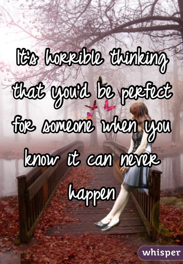 It's horrible thinking that you'd be perfect for someone when you know it can never happen 