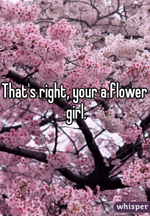 That's right, your a flower girl.