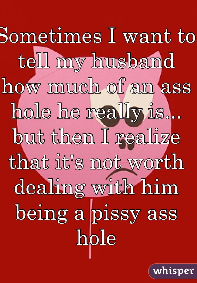 Sometimes I want to tell my husband how much of an ass hole he really is... but then I realize that it's not worth dealing with him being a pissy ass hole