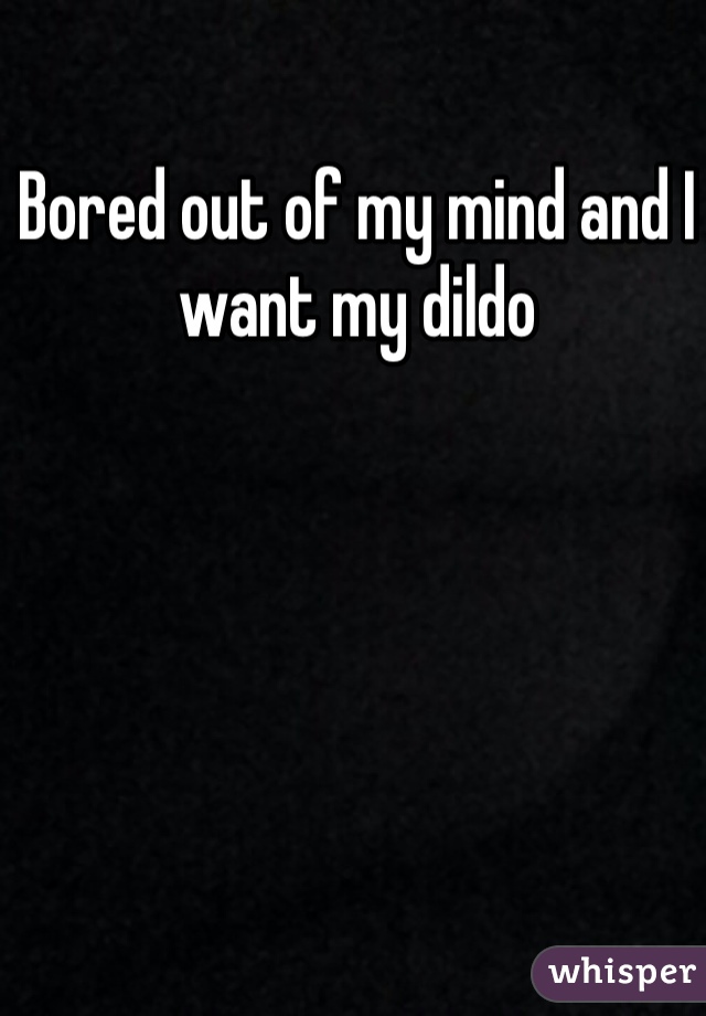 Bored out of my mind and I want my dildo