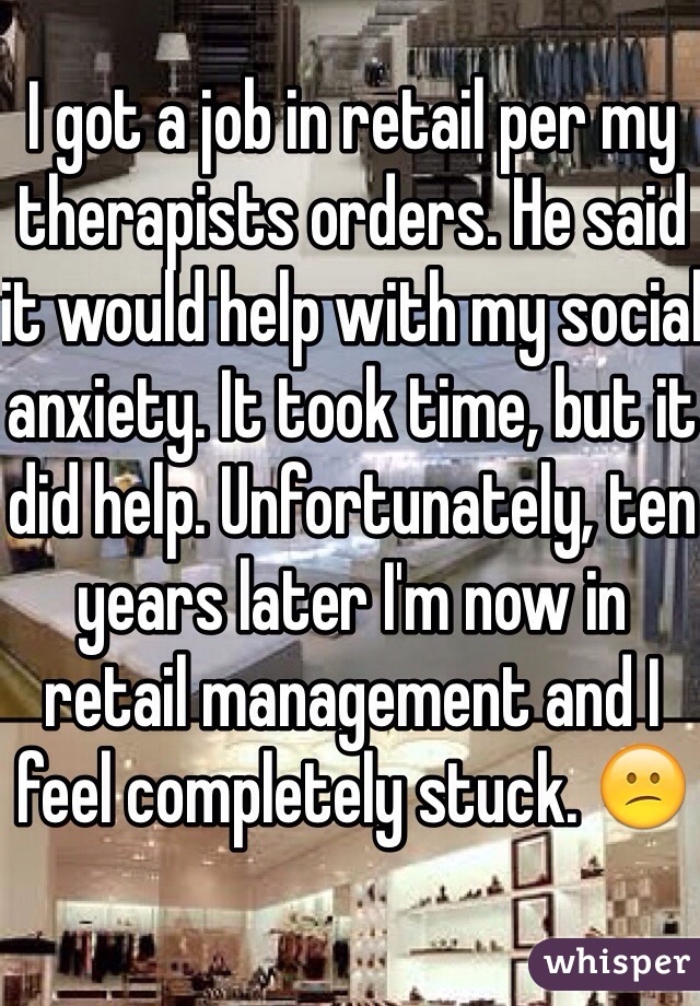 I got a job in retail per my therapists orders. He said it would help with my social anxiety. It took time, but it did help. Unfortunately, ten years later I'm now in retail management and I feel completely stuck. 😕