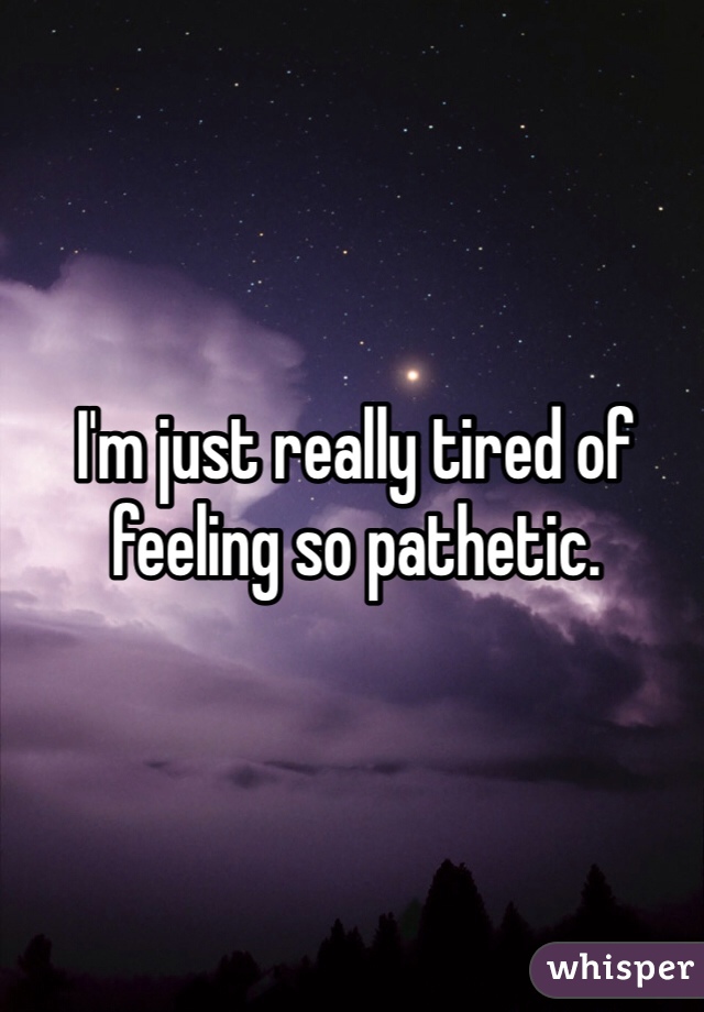 I'm just really tired of feeling so pathetic.