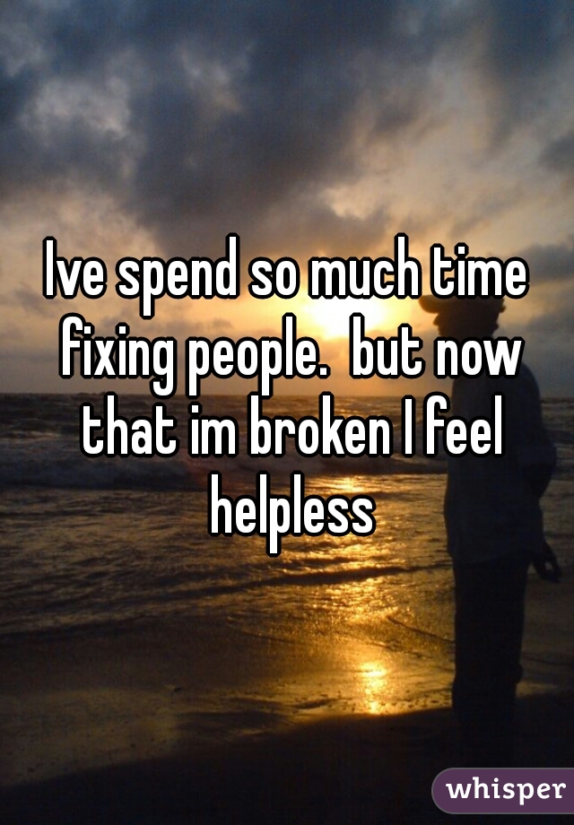 Ive spend so much time fixing people.  but now that im broken I feel helpless
