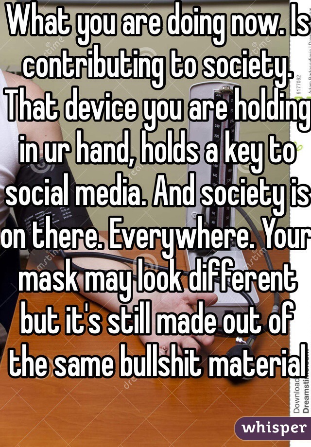 What you are doing now. Is contributing to society. That device you are holding in ur hand, holds a key to social media. And society is on there. Everywhere. Your mask may look different but it's still made out of the same bullshit material 