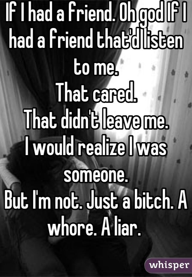 If I had a friend. Oh god If I had a friend that'd listen to me. 
That cared. 
That didn't leave me.
I would realize I was someone. 
But I'm not. Just a bitch. A whore. A liar. 