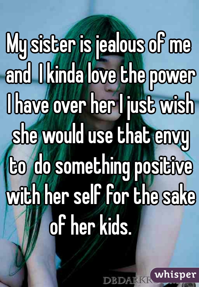 My sister is jealous of me and  I kinda love the power I have over her I just wish she would use that envy to  do something positive with her self for the sake of her kids.     