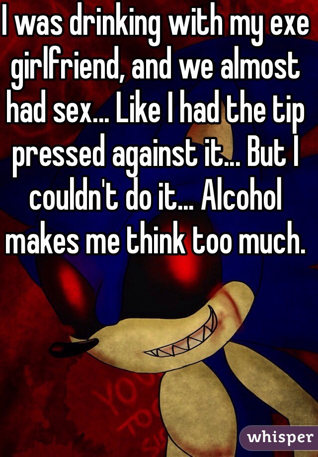 I was drinking with my exe girlfriend, and we almost had sex... Like I had the tip pressed against it... But I couldn't do it... Alcohol makes me think too much.