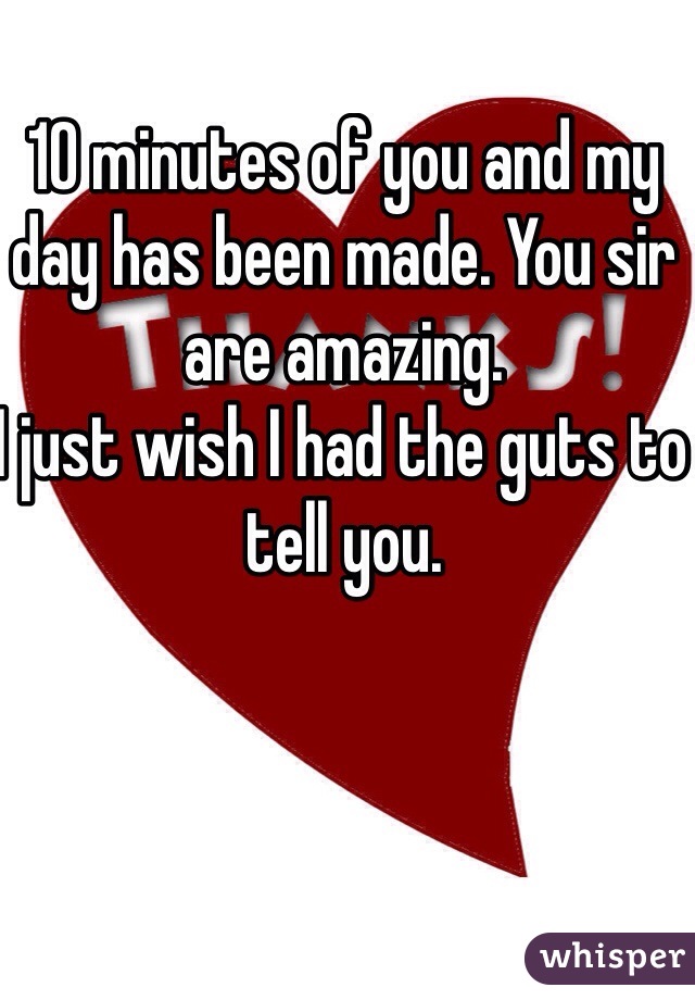 10 minutes of you and my day has been made. You sir are amazing.
I just wish I had the guts to tell you.