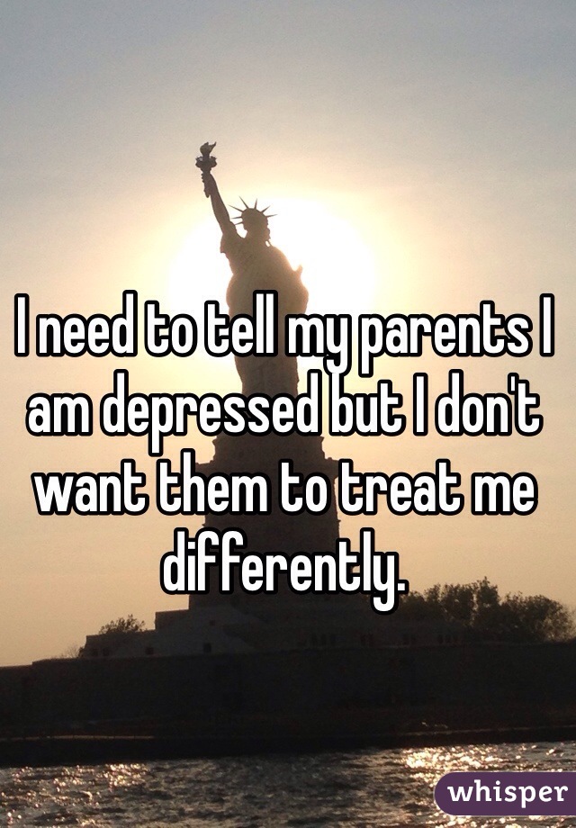 I need to tell my parents I am depressed but I don't want them to treat me differently. 