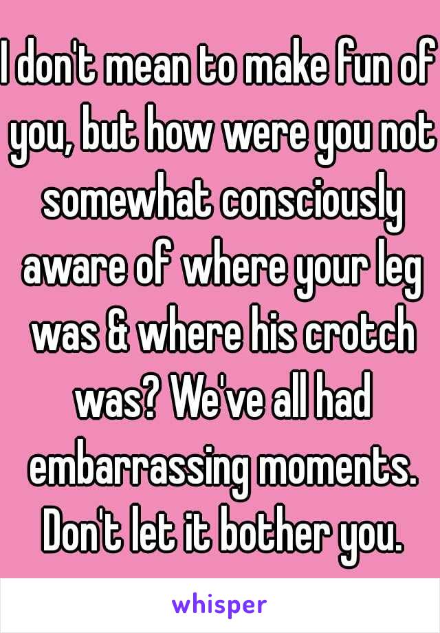 I don't mean to make fun of you, but how were you not somewhat consciously aware of where your leg was & where his crotch was? We've all had embarrassing moments. Don't let it bother you.