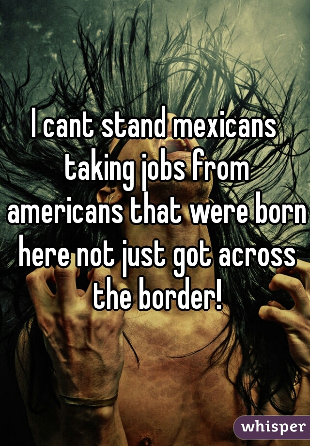 I cant stand mexicans taking jobs from americans that were born here not just got across the border!