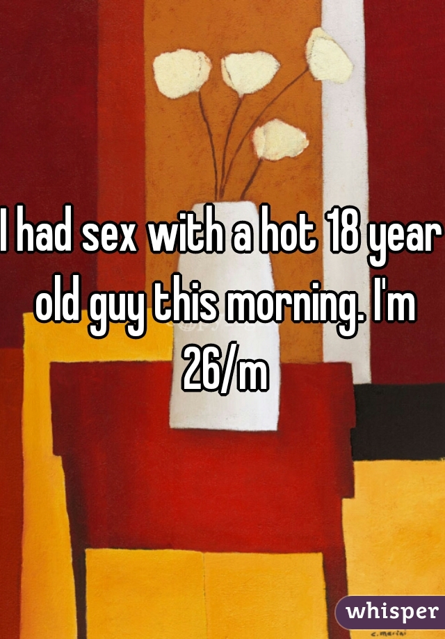 I had sex with a hot 18 year old guy this morning. I'm 26/m