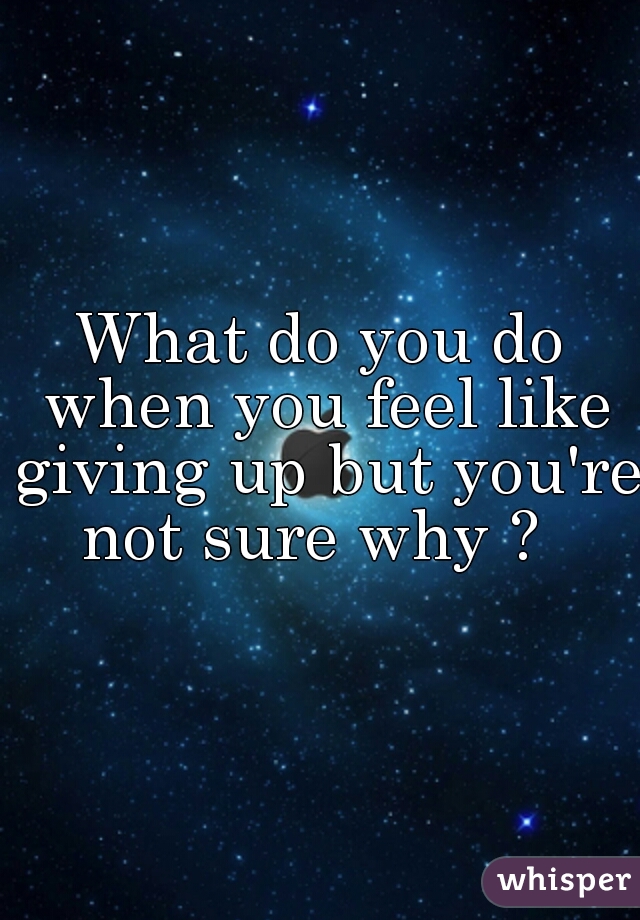 What do you do when you feel like giving up but you're not sure why ?  