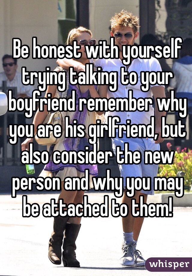 Be honest with yourself trying talking to your boyfriend remember why you are his girlfriend, but also consider the new person and why you may be attached to them!