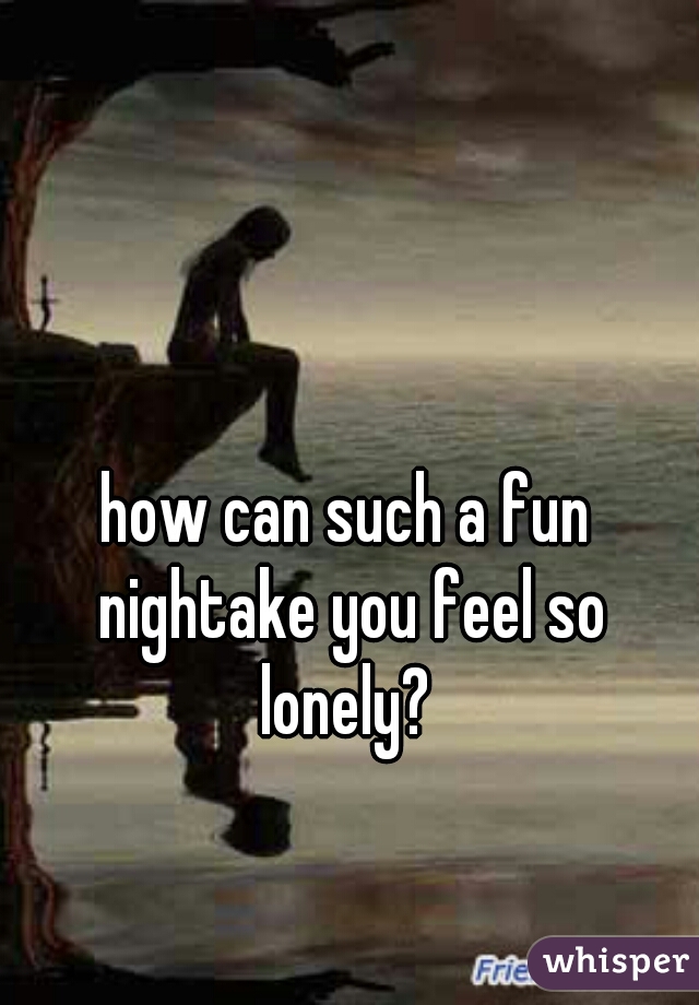 how can such a fun nightake you feel so lonely? 