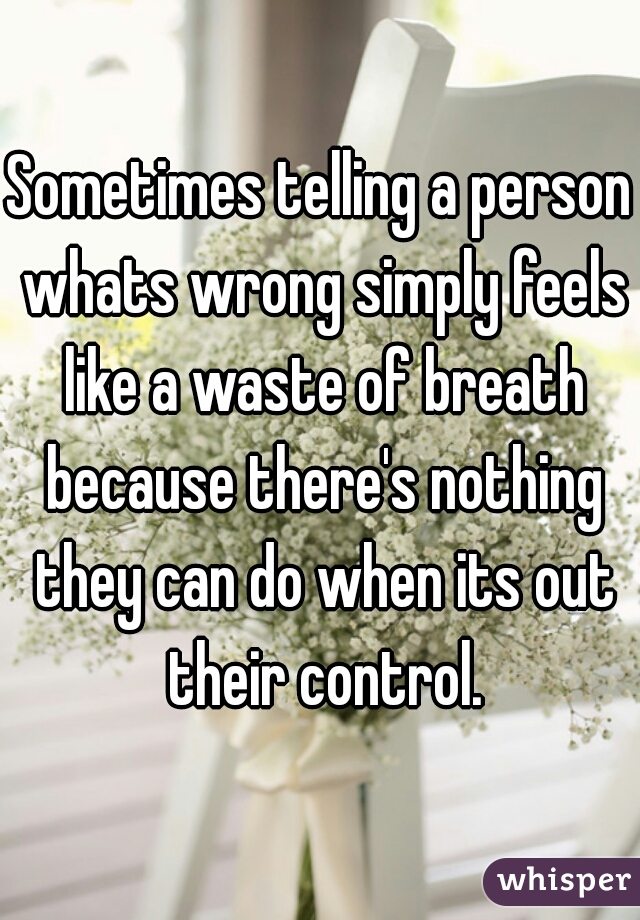 Sometimes telling a person whats wrong simply feels like a waste of breath because there's nothing they can do when its out their control.