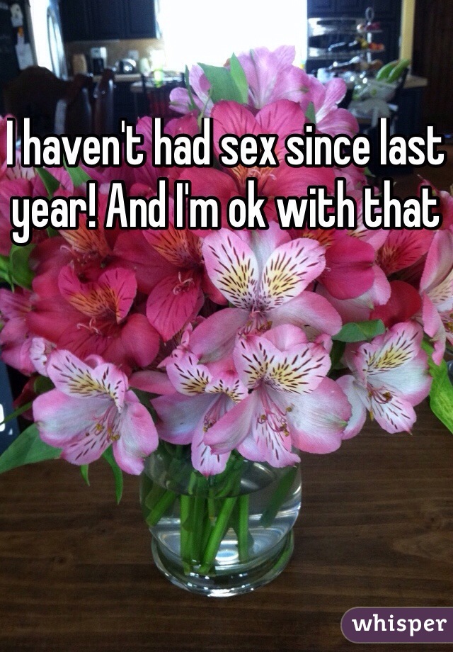 I haven't had sex since last year! And I'm ok with that 