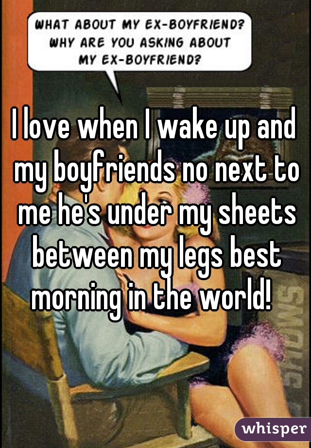 I love when I wake up and my boyfriends no next to me he's under my sheets between my legs best morning in the world!  