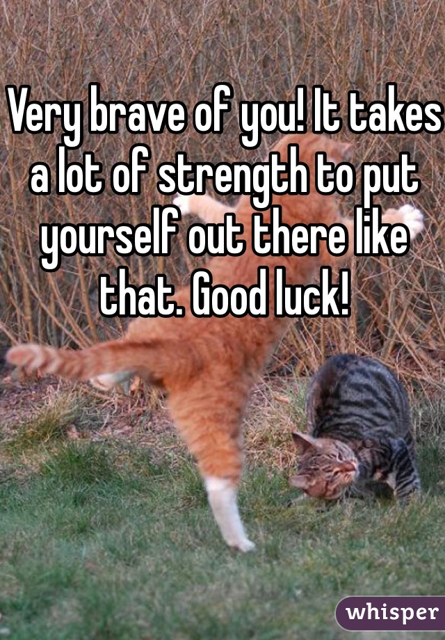 Very brave of you! It takes a lot of strength to put yourself out there like that. Good luck! 