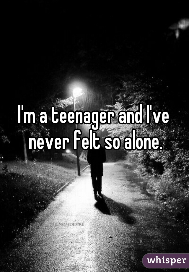 I'm a teenager and I've never felt so alone.