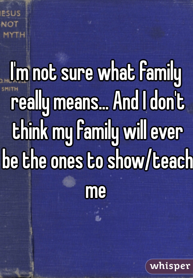 I'm not sure what family really means... And I don't think my family will ever be the ones to show/teach me 