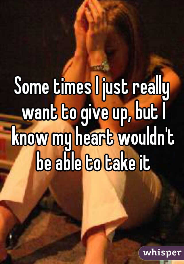 Some times I just really want to give up, but I know my heart wouldn't be able to take it