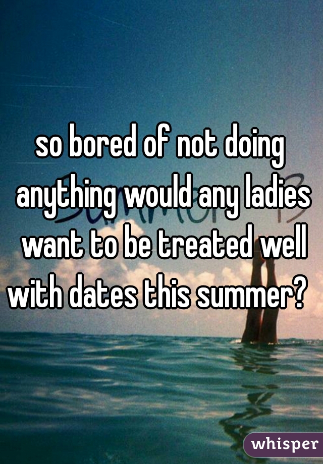 so bored of not doing anything would any ladies want to be treated well with dates this summer?  