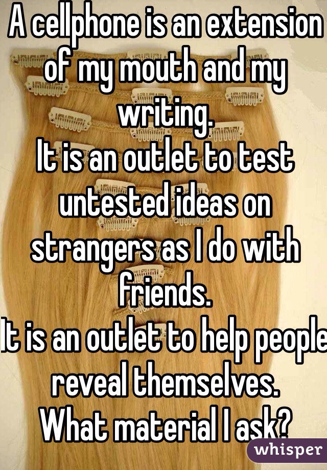 A cellphone is an extension of my mouth and my writing. 
It is an outlet to test untested ideas on strangers as I do with friends. 
It is an outlet to help people reveal themselves.
What material I ask?