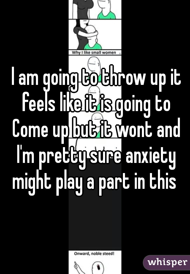  I am going to throw up it feels like it is going to Come up but it wont and I'm pretty sure anxiety might play a part in this 