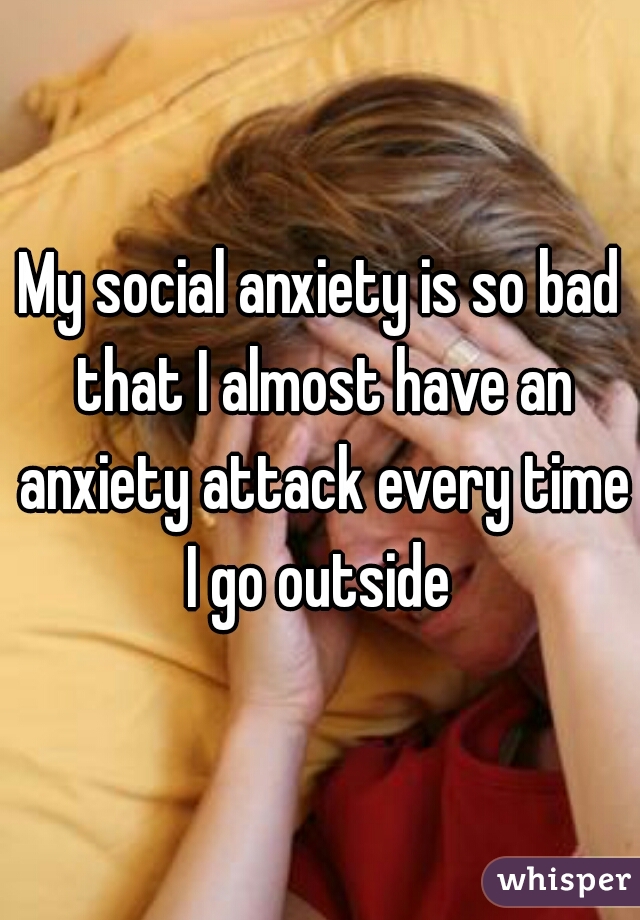 My social anxiety is so bad that I almost have an anxiety attack every time I go outside 