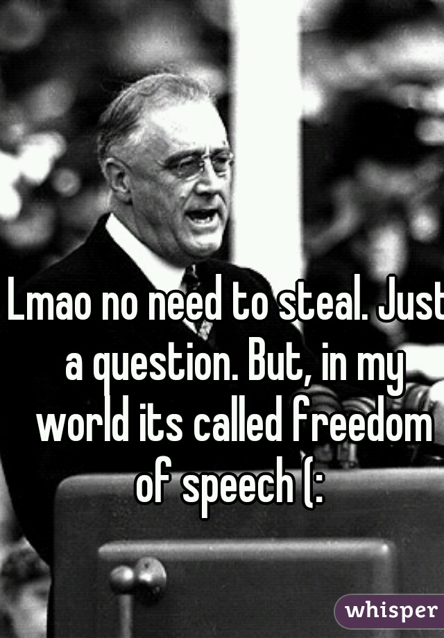 Lmao no need to steal. Just a question. But, in my world its called freedom of speech (: 