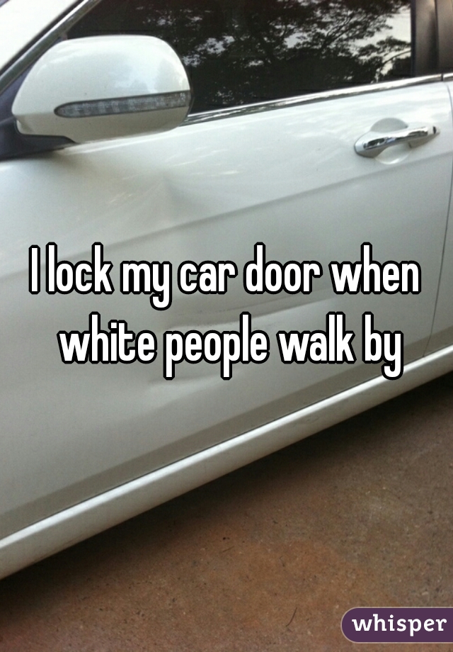 I lock my car door when white people walk by