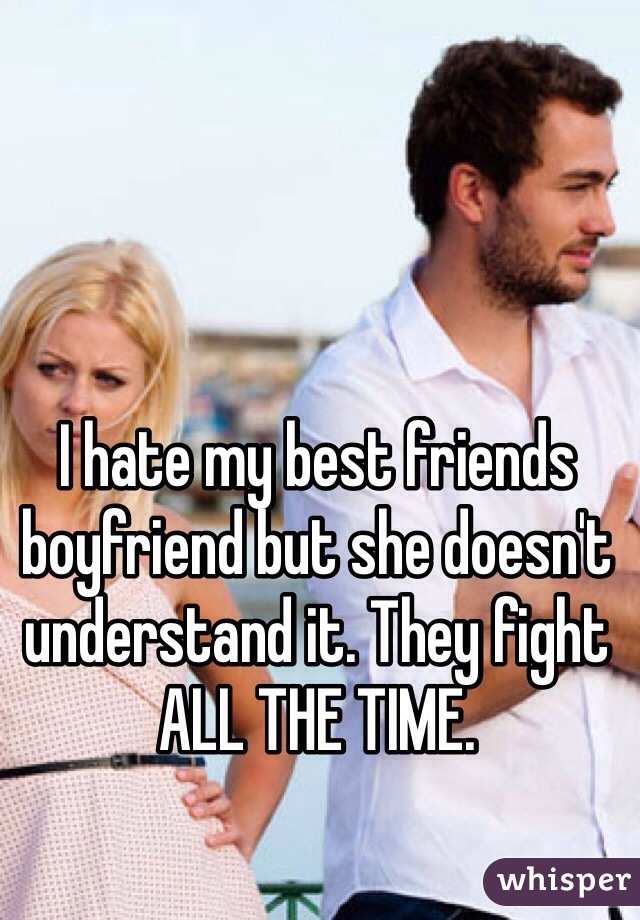 I hate my best friends boyfriend but she doesn't understand it. They fight ALL THE TIME. 