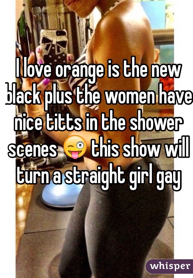 I love orange is the new black plus the women have nice titts in the shower scenes 😜 this show will turn a straight girl gay