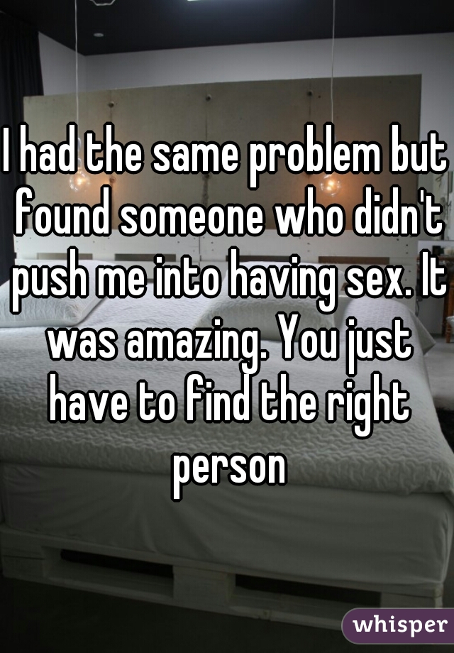 I had the same problem but found someone who didn't push me into having sex. It was amazing. You just have to find the right person