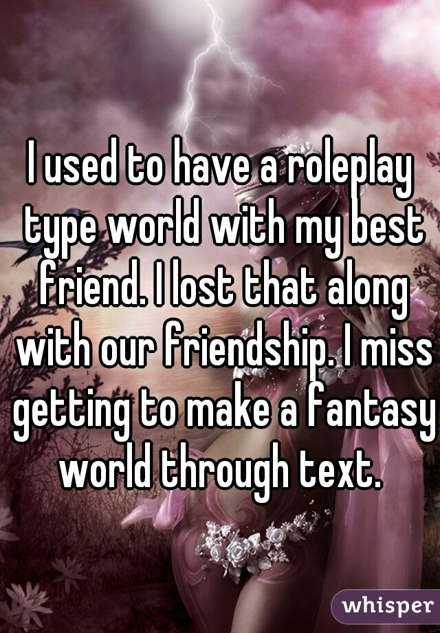 I used to have a roleplay type world with my best friend. I lost that along with our friendship. I miss getting to make a fantasy world through text. 