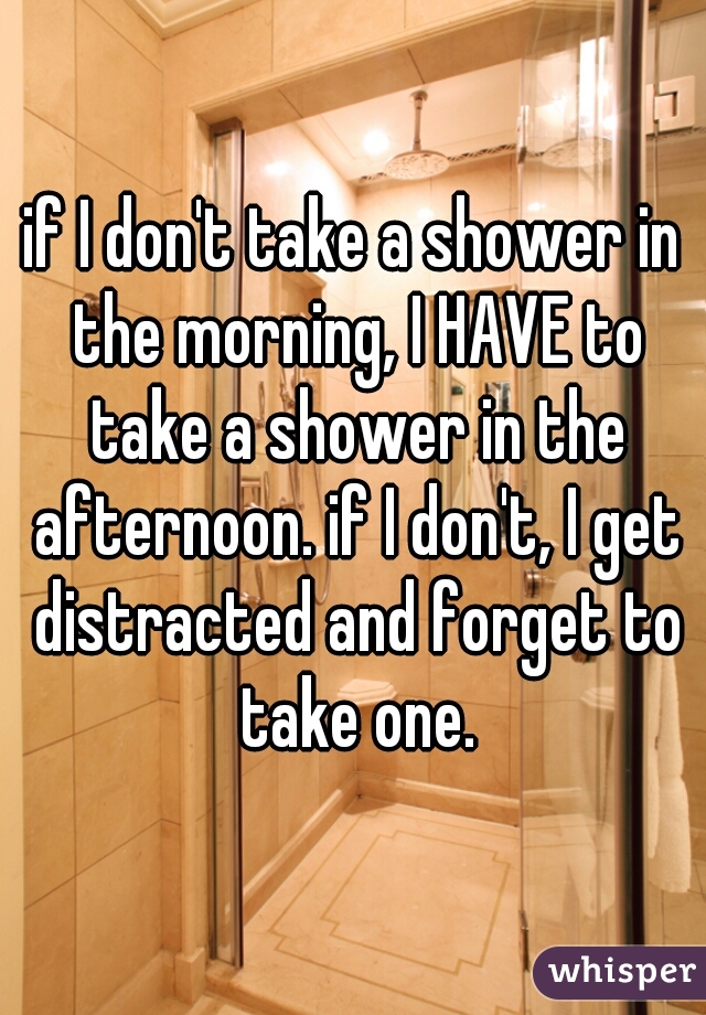 if I don't take a shower in the morning, I HAVE to take a shower in the afternoon. if I don't, I get distracted and forget to take one.