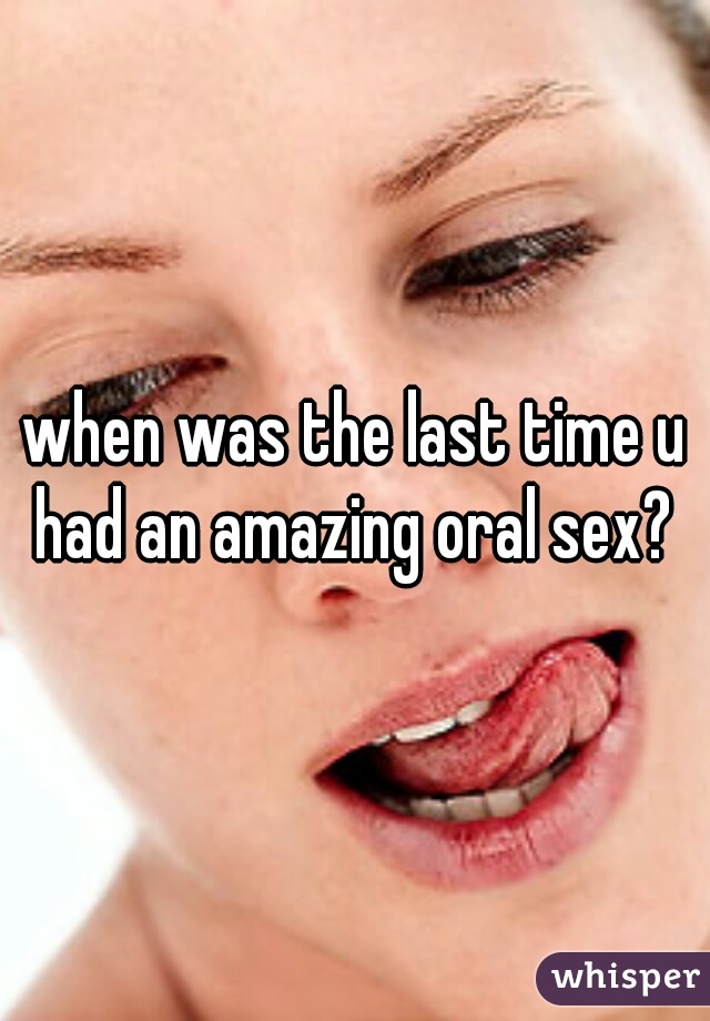 when was the last time u had an amazing oral sex? 