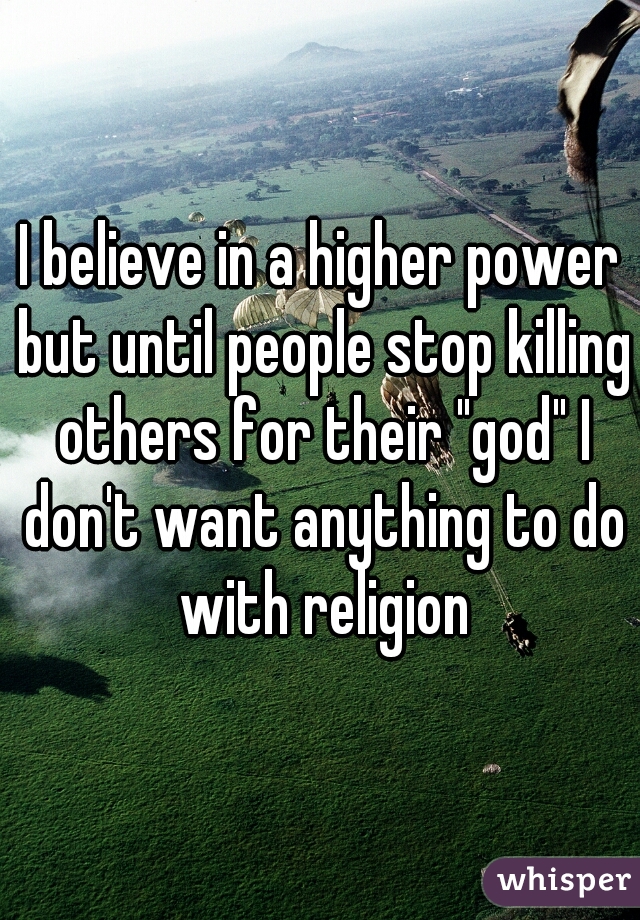 I believe in a higher power but until people stop killing others for their "god" I don't want anything to do with religion