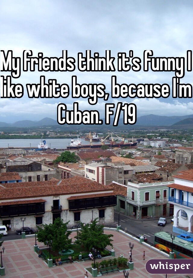 My friends think it's funny I like white boys, because I'm Cuban. F/19