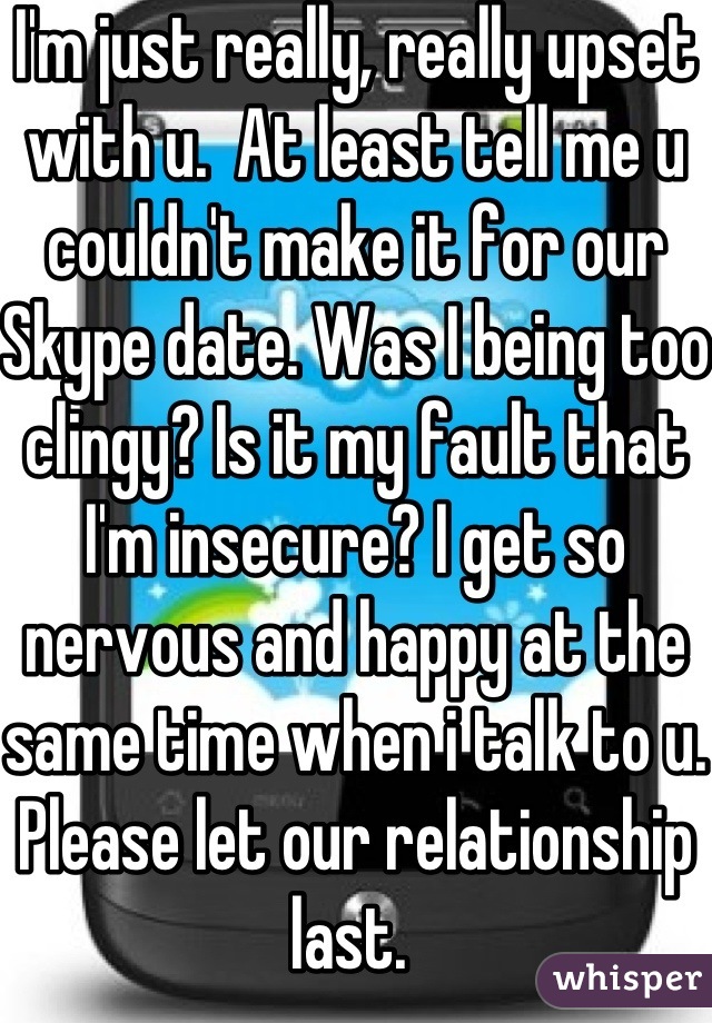 I'm just really, really upset with u.  At least tell me u couldn't make it for our Skype date. Was I being too clingy? Is it my fault that I'm insecure? I get so nervous and happy at the same time when i talk to u. Please let our relationship last. 