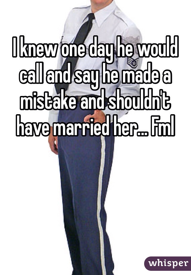 I knew one day he would call and say he made a mistake and shouldn't have married her... Fml