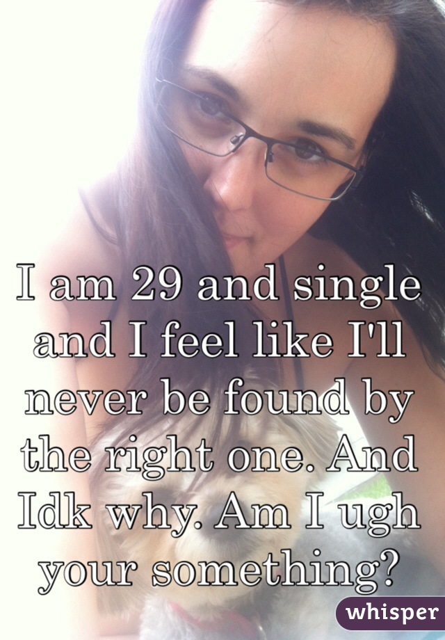 I am 29 and single and I feel like I'll never be found by the right one. And Idk why. Am I ugh your something?