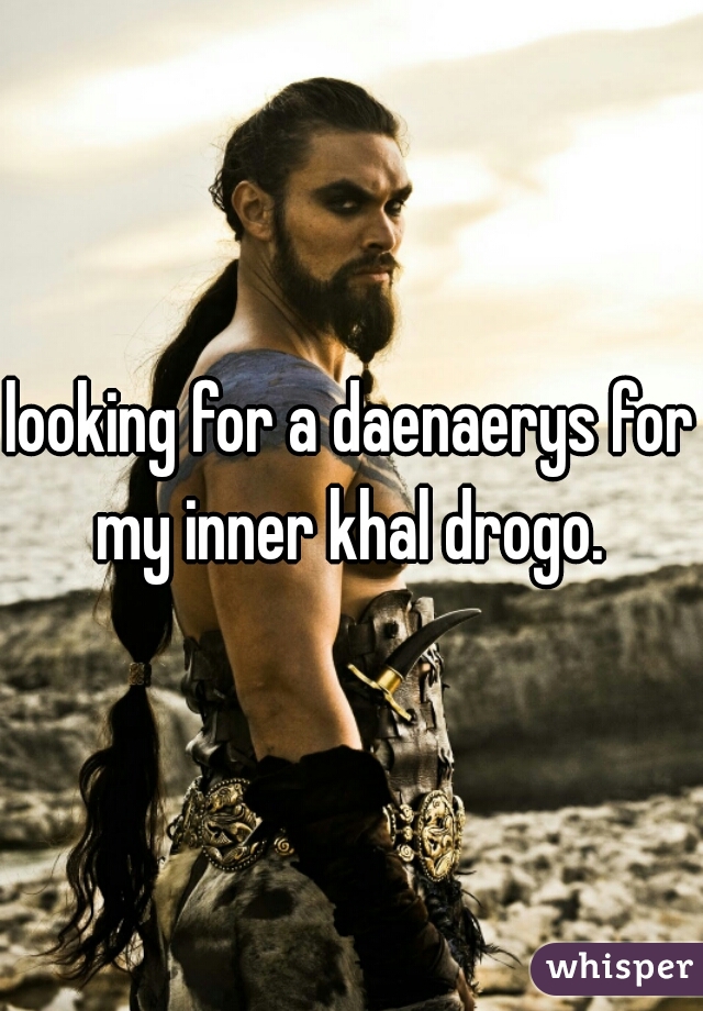 looking for a daenaerys for my inner khal drogo. 