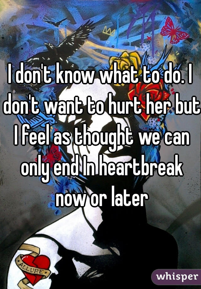 I don't know what to do. I don't want to hurt her but I feel as thought we can only end In heartbreak now or later